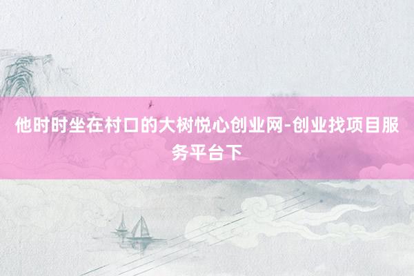 他时时坐在村口的大树悦心创业网-创业找项目服务平台下