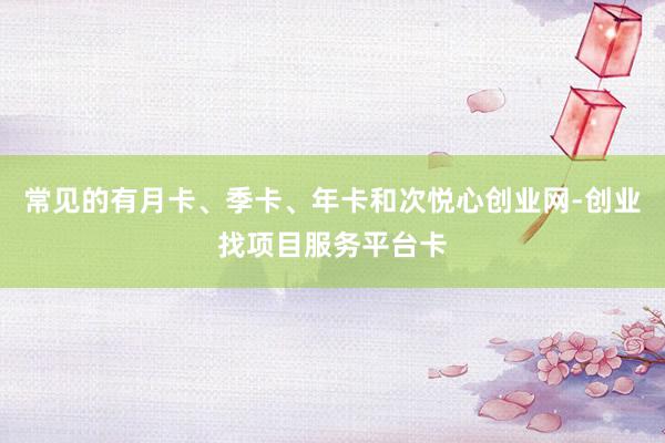 常见的有月卡、季卡、年卡和次悦心创业网-创业找项目服务平台卡