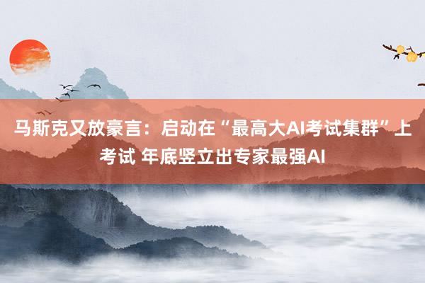 马斯克又放豪言：启动在“最高大AI考试集群”上考试 年底竖立出专家最强AI